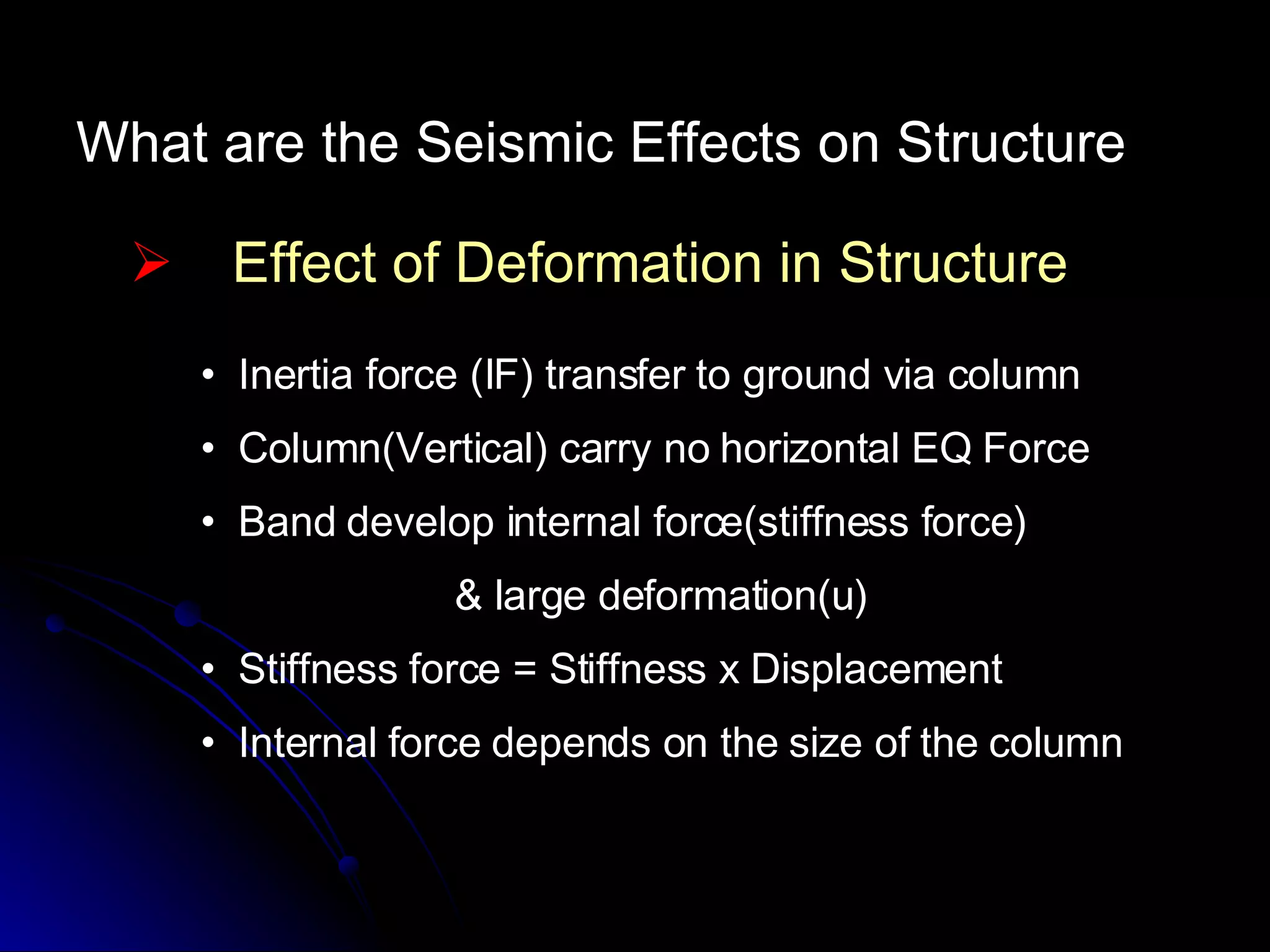 What are the Seismic Effects on Structure Effect of Deformation in Structure Inertia force (IF) transfer to ground via column Column(Vertical) carry no horizontal EQ Force Band develop internal force(stiffness force)  & large deformation(u) Stiffness force = Stiffness x Displacement Internal force depends on the size of the column 
