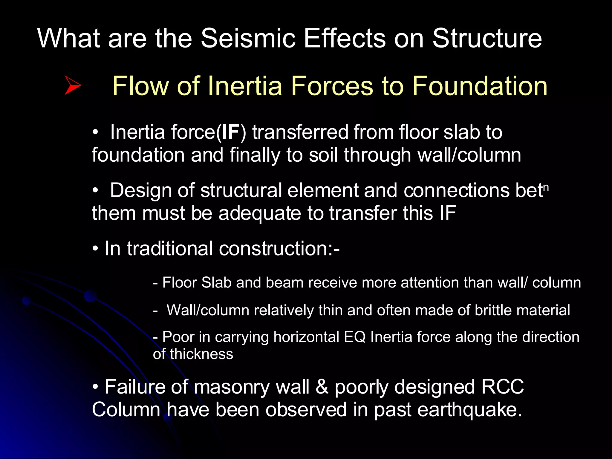 What are the Seismic Effects on Structure Flow of Inertia Forces to Foundation Inertia force( IF ) transferred from floor slab to foundation and finally to soil through wall/column Design of structural element and connections bet n  them must be adequate to transfer this IF In traditional construction:- - Floor Slab and beam receive more attention than wall/ column -  Wall/column relatively thin and often made of brittle material - Poor in carrying horizontal EQ Inertia force along the direction  of thickness Failure of masonry wall & poorly designed RCC Column have been observed in past earthquake. 
