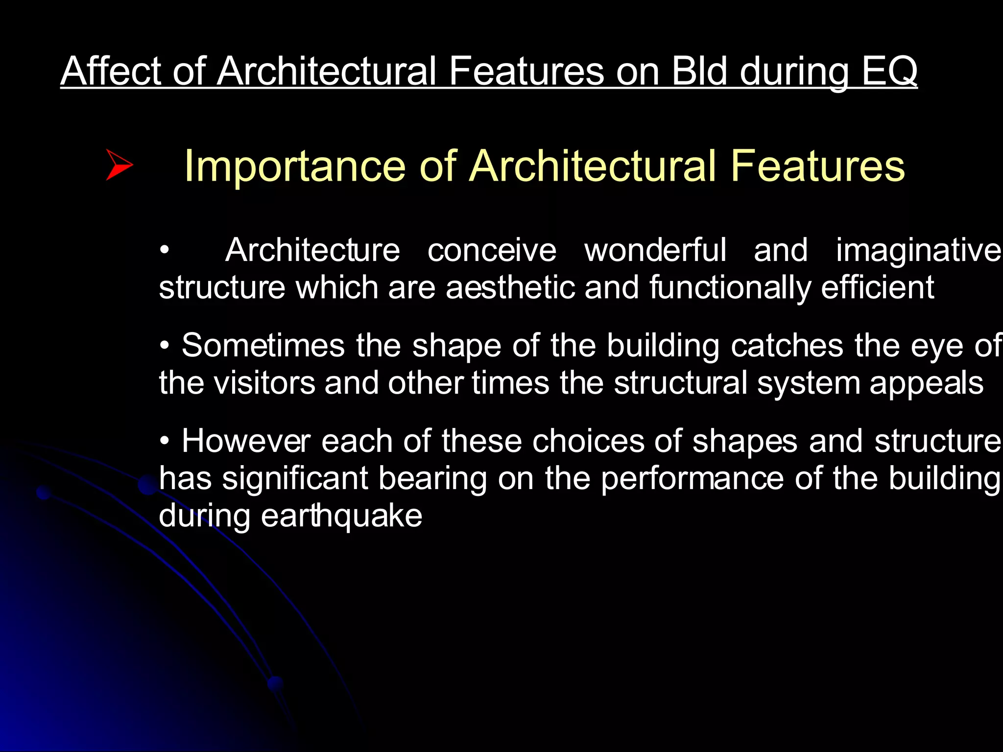 Affect of Architectural Features on Bld during EQ Importance of Architectural Features Architecture conceive wonderful and imaginative structure which are aesthetic and functionally efficient Sometimes the shape of the building catches the eye of the visitors and other times the structural system appeals However each of these choices of shapes and structure has significant bearing on the performance of the building during earthquake  
