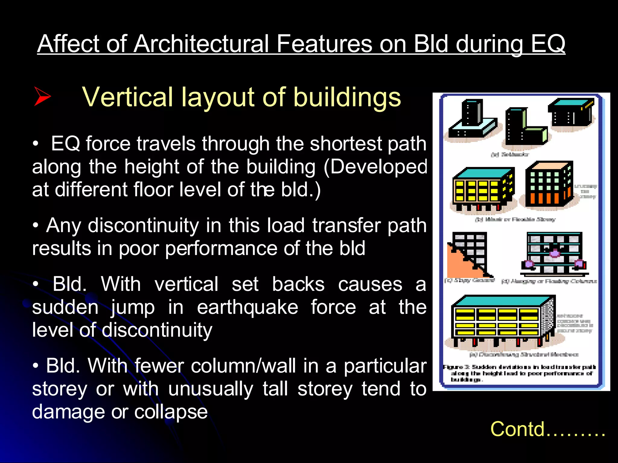 Affect of Architectural Features on Bld during EQ EQ force travels through the shortest path along the height of the building (Developed at different floor level of the bld.) Any discontinuity in this load transfer path results in poor performance of the bld Bld. With vertical set backs causes a sudden jump in earthquake force at the level of discontinuity Bld. With fewer column/wall in a particular storey or with unusually tall storey tend to damage or collapse Vertical layout of buildings Contd……… 