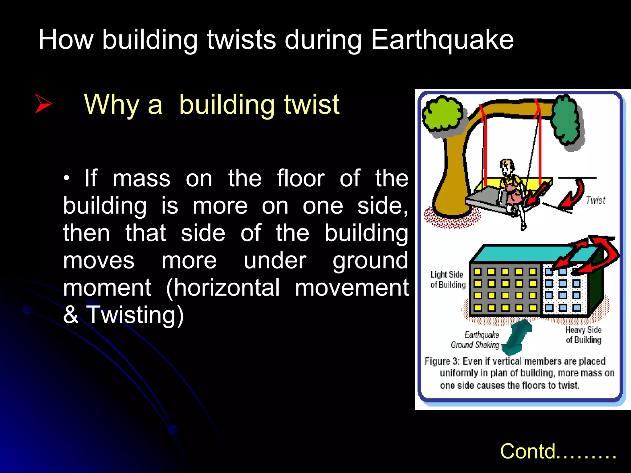 How building twists during Earthquake Why a  building twist If mass on the floor of the building is more on one side, then that side of the building moves more under ground moment (horizontal movement & Twisting) Contd……… 