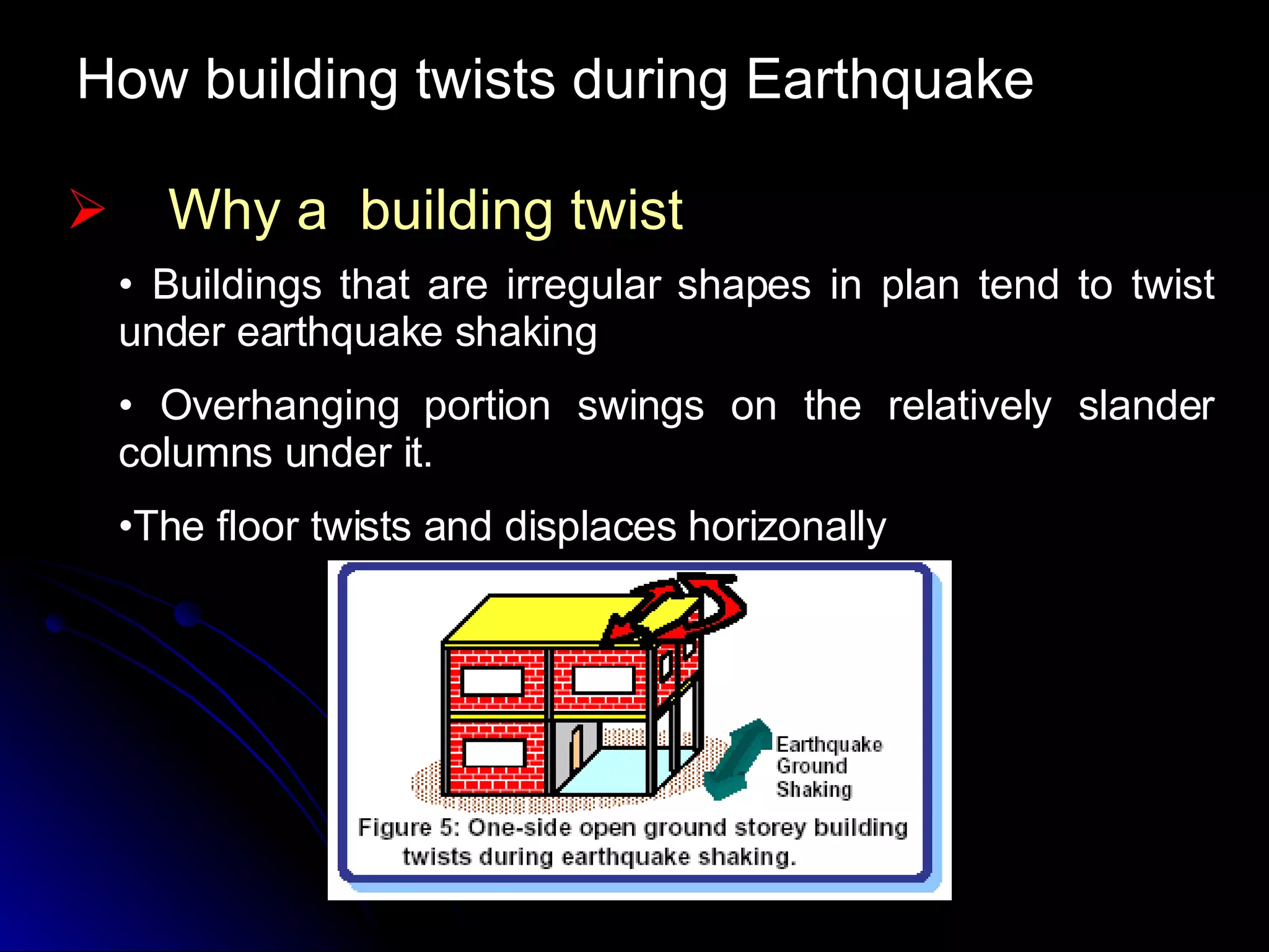 How building twists during Earthquake Why a  building twist Buildings that are irregular shapes in plan tend to twist under earthquake shaking Overhanging portion swings on the relatively slander columns under it. The floor twists and displaces horizonally 