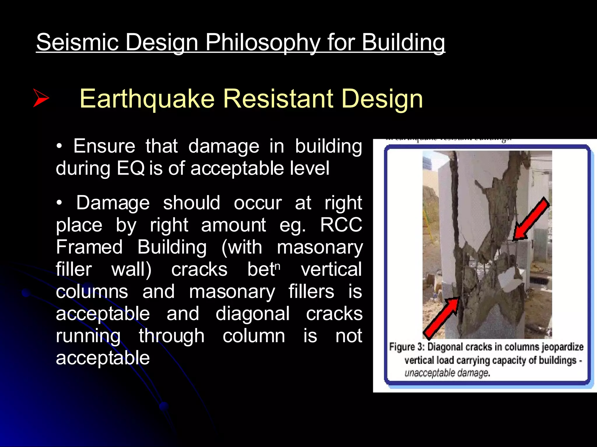 Earthquake Resistant Design Ensure that damage in building during EQ is of acceptable level Damage should occur at right place by right amount eg. RCC Framed Building (with masonary filler wall) cracks bet n  vertical columns and masonary fillers is acceptable and diagonal cracks running through column is not acceptable Seismic Design Philosophy for Building 