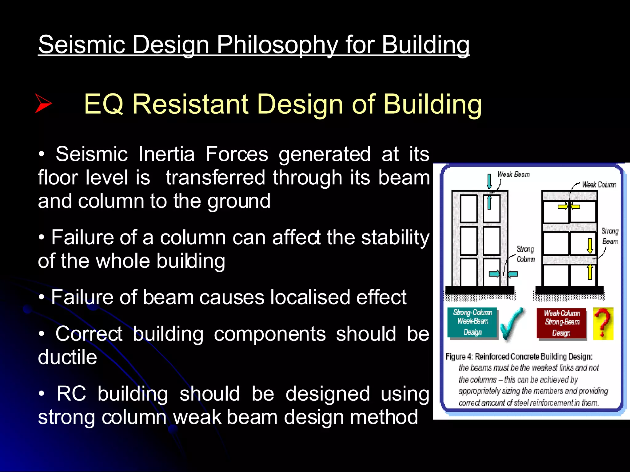 EQ Resistant Design of Building Seismic Inertia Forces generated at its floor level is  transferred through its beam and column to the ground Failure of a column can affect the stability of the whole building Failure of beam causes localised effect Correct building components should be ductile RC building should be designed using strong column weak beam design method Seismic Design Philosophy for Building 