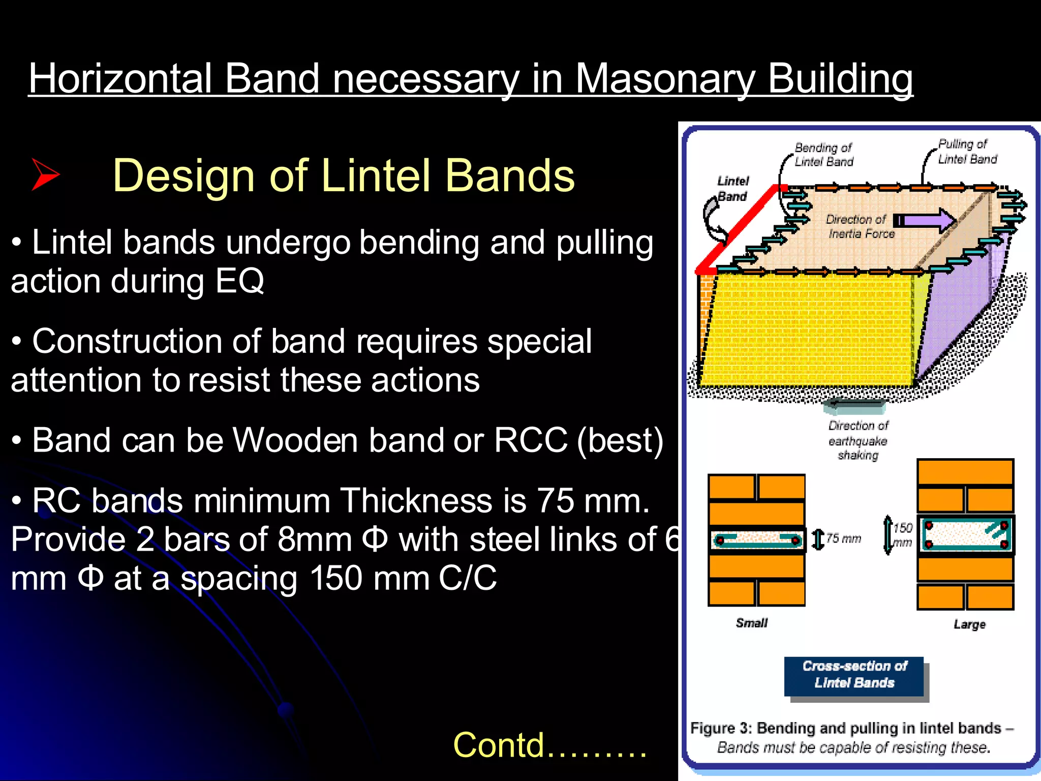 Design of Lintel Bands Horizontal Band necessary in Masonary Building Lintel bands undergo bending and pulling action during EQ Construction of band requires special attention to resist these actions Band can be Wooden band or RCC (best) RC bands minimum Thickness is 75 mm. Provide 2 bars of 8mm  Φ with steel links of 6 mm Φ at a spacing 150 mm C/C Contd……… 