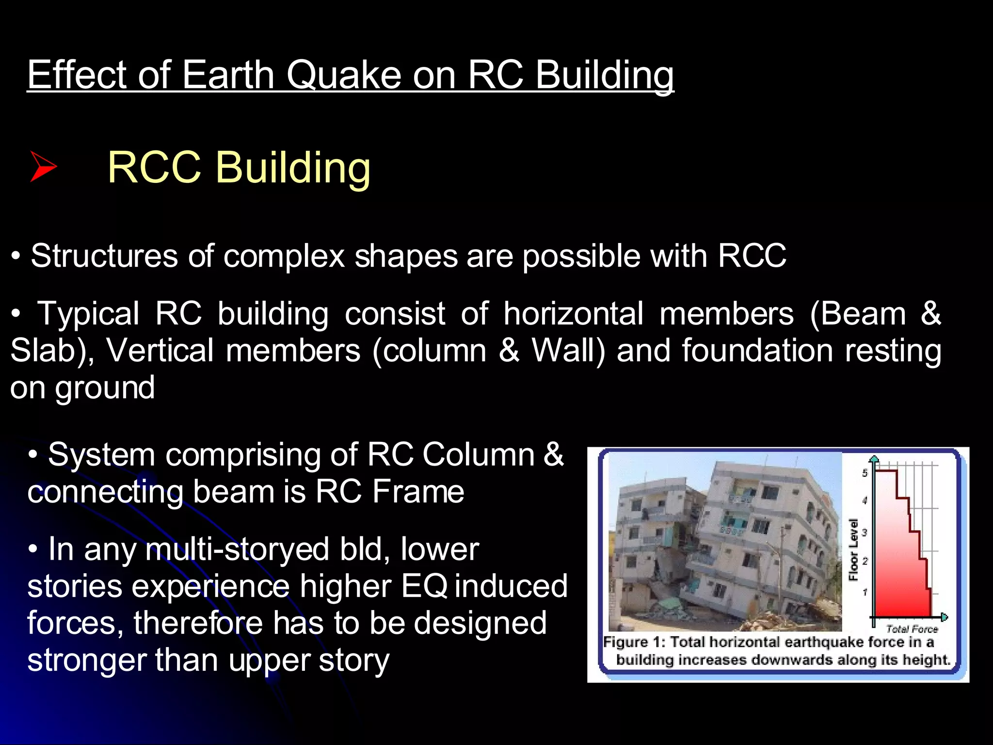 RCC Building Effect of Earth Quake on RC Building Structures of complex shapes are possible with RCC Typical RC building consist of horizontal members (Beam & Slab), Vertical members (column & Wall) and foundation resting on ground System comprising of RC Column & connecting beam is RC Frame In any multi-storyed bld, lower stories experience higher EQ induced forces, therefore has to be designed stronger than upper story 