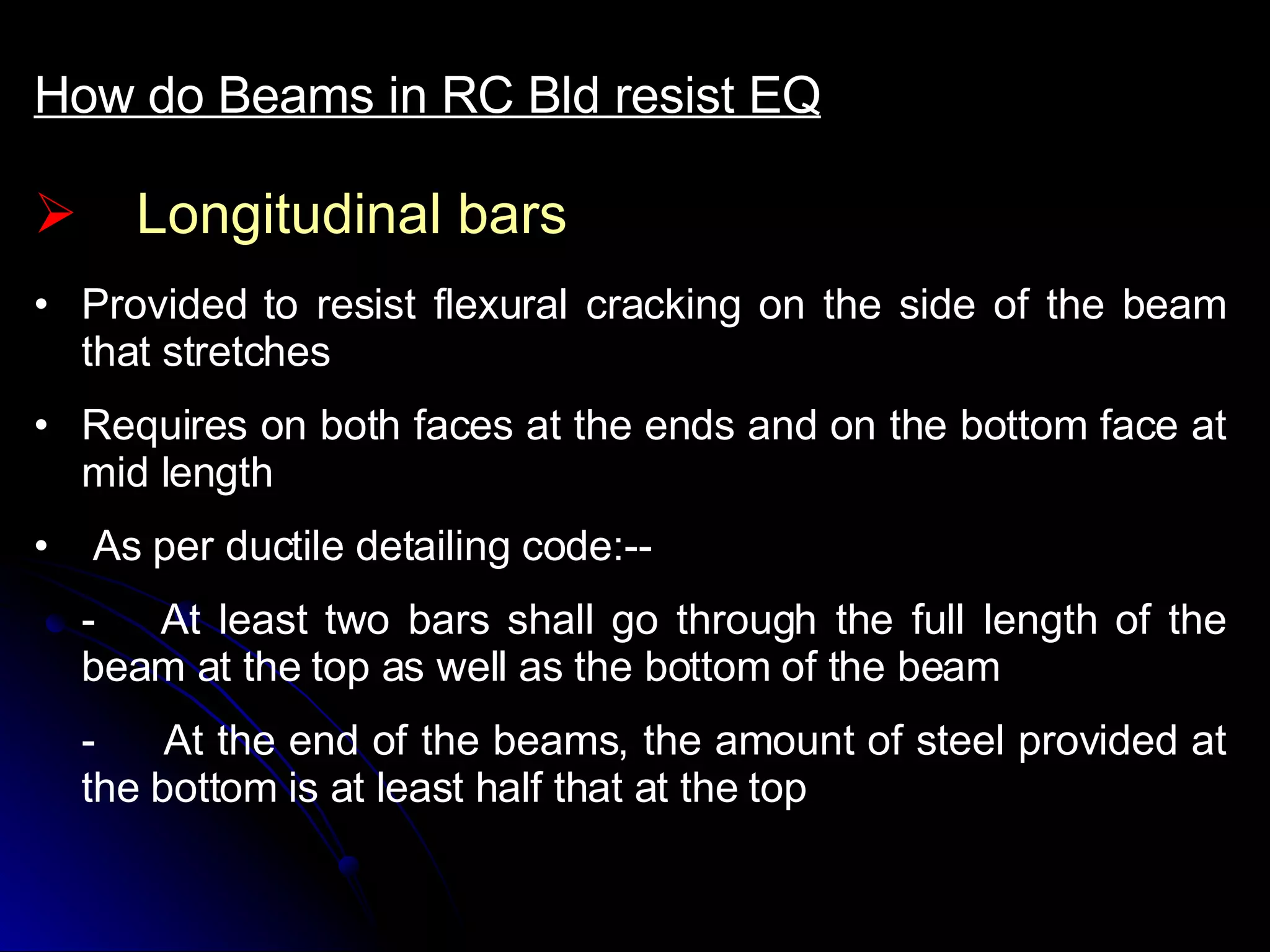 Longitudinal bars How do Beams in RC Bld resist EQ Provided to resist flexural cracking on the side of the beam that stretches  Requires on both faces at the ends and on the bottom face at mid length As per ductile detailing code:-- - At least two bars shall go through the full length of the beam at the top as well as the bottom of the beam -  At the end of the beams, the amount of steel provided at the bottom is at least half that at the top  