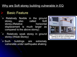 Basic Feature Why are Soft storey building vulnerable in EQ      Relatively flexible in the ground storey, also called Soft storey.(Relative horizontal displacement is much larger as compared to the above storey)      Relatively weak storey in ground storey (Weak Storey)    Such buildings are extremely vulnerable under earthquake shaking 
