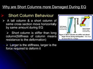 Short Column Behaviour Why are Short Columns more Damaged During EQ      A tall column & a short column of same cross section move horizontally by same amount during EQ       Short column is stiffer than long column(Stiffness of column means resistance to the deformation)     Larger is the stiffness, larger is the force required to deform it 