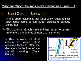 Short Column Behaviour Why are Short Columns more Damaged During EQ     If a short column is not adequately designed for such large force, it can suffer significant damage during EQ     Short column attracts several times larger force and suffer more damage as compare to taller ones.       This behaviour of short column is called short column effect and often the damage is in the form of X –shaped cracking (Shear Failure)   