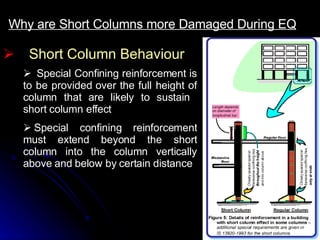 Short Column Behaviour Why are Short Columns more Damaged During EQ     Special Confining reinforcement is to be provided over the full height of column that are likely to sustain  short column effect    Special confining reinforcement must extend beyond the short column into the column vertically above and below by certain distance 
