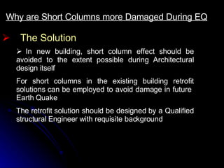 The Solution Why are Short Columns more Damaged During EQ     In new building, short column effect should be avoided to the extent possible during Architectural design itself  For short columns in the existing building retrofit solutions can be employed to avoid damage in future  Earth Quake The retrofit solution should be designed by a Qualified structural Engineer with requisite background 