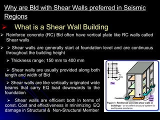 What is a Shear Wall Building Why are Bld with Shear Walls preferred in Seismic Regions       Reinforce concrete (RC) Bld often have vertical plate like RC walls called Shear walls         Shear walls are generally start at foundation level and are continuous throughout the building height    Thickness range; 150 mm to 400 mm      Shear walls are usually provided along both length and width of Bld      Shear walls are like vertically originated wide beams that carry EQ load downwards to the foundation    Shear walls are efficient both in terms of const. Cost and effectiveness in minimizing  EQ damage in Structural &  Non-Structural Member 