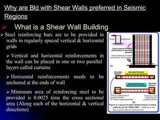What is a Shear Wall Building Why are Bld with Shear Walls preferred in Seismic Regions     Steel reinforcing bars are to be provided in walls in regularly spaced vertical & horizontal grids    Vertical and horizontal reinforcements in the wall can be placed in one or two parallel  layers called curtains    Horizontal reinforcements needs to be anchored at the ends of wall    Minimum area of reinforcing steel to be provided is 0.0025 time the cross sectional area (Along each of the horizontal & vertical directions) 