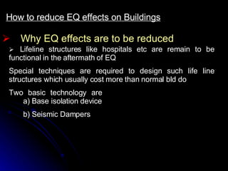 Why EQ effects are to be reduced How to reduce EQ effects on Buildings     Lifeline structures like hospitals etc are remain to be functional in the aftermath of EQ Special techniques are required to design such life line structures which usually cost more than normal bld do Two basic technology are a) Base isolation device b) Seismic Dampers 
