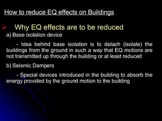 Why EQ effects are to be reduced How to reduce EQ effects on Buildings a) Base isolation device - Idea behind base isolation is to detach (isolate) the buildings from the ground in such a way that EQ motions are not transmitted up through the building or at least reduced b) Seismic Dampers - Special devices introduced in the building to absorb the energy provided by the ground motion to the building  
