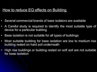 How to reduce EQ effects on Building  Several commercial brands of base isolators are available A Careful study is required to identify the most suitable type of device for a particular building Base isolation is not suitable for all types of buildings Most suitable building for base isolation are low to medium rise building rested on hard soil underneath High rise buildings or building rested on soft soil are not suitable for base isolation  
