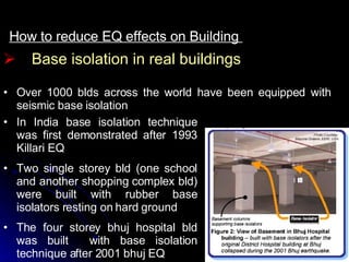 How to reduce EQ effects on Building  Over 1000 blds across the world have been equipped with seismic base isolation Base isolation in real buildings In India base isolation technique was first demonstrated after 1993 Killari EQ Two single storey bld (one school and another shopping complex bld) were built with rubber base isolators resting on hard ground The four storey bhuj hospital bld was built  with base isolation technique after 2001 bhuj EQ 