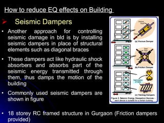 How to reduce EQ effects on Building  Seismic Dampers Another approach for controlling seismic damage in bld is by installing seismic dampers in place of structural elements such as diagonal braces These dampers act like hydraulic shock absorbers and absorbs part of the seismic energy transmitted through them, thus damps the motion of the building Commonly used seismic dampers are shown in figure 18 storey RC framed structure in Gurgaon (Friction dampers provided)  