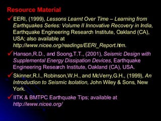Resource Material EERI, (1999),  Lessons Learnt Over Time – Learning from Earthquakes Series: Volume II Innovative Recovery in India,  Earthquake Engineering Research Institute, Oakland (CA), USA; also available at  http://www.nicee.org/readings/EERI_Report.htm . Hanson,R.D., and Soong,T.T., (2001),  Seismic Design with Supplemental Energy Dissipation Devices , Earthquake Engineering Research Institute, Oakland (CA), USA. Skinner,R.I., Robinson,W.H., and McVerry,G.H., (1999),  An Introduction to Seismic Isolation,  John Wiley & Sons, New York. IITK & BMTPC Earthquake Tips; available at  http://www.nicee.org/ 