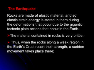The Earthquake Rocks are made of elastic material, and so elastic strain energy is stored in them during the deformations that occur due to the gigantic tectonic plate actions that occur in the Earth. The material contained in rocks is very brittle.  Thus, when the rocks along a weak region in the Earth’s Crust reach their strength, a sudden movement takes place there; 
