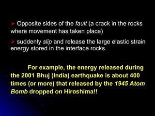 Opposite sides of the  fault  (a crack in the rocks where movement has taken place)  suddenly  slip  and release the large elastic strain energy stored in the interface rocks.   For example, the energy released during the 2001 Bhuj (India) earthquake is about 400 times (or more) that released by the  1945 Atom Bomb  dropped on Hiroshima!! 