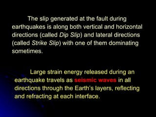 The slip generated at the fault during earthquakes is along both vertical and horizontal directions (called  Dip Slip ) and lateral directions (called  Strike Slip ) with one of them dominating sometimes. Large strain energy released during an earthquake travels as  seismic waves  in all directions through the Earth’s layers, reflecting and refracting at each interface. 