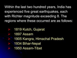 Within the last two hundred years, India has experienced five great earthquakes, each with Richter magnitude exceeding 8. The regions where these occurred are as follows: 1819 Kutch, Gujarat 1897 Assam 1905 Kangra, Himachal Pradesh 1934 Bihar-Nepal 1950 Assam-Tibet 