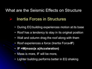 What are the Seismic Effects on Structure Inertia Forces in Structures During EQ building experiences motion at its base Roof has a tendency to stay in its original position Wall and column drag the roof along with them  Roof experiences a force (Inertia Force- IF ) IF =M(mass)x a(Acceleration) Mass is more, IF will be more,  Lighter building performs better in EQ shaking 