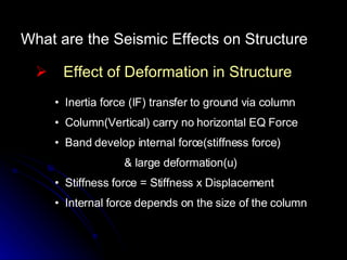 What are the Seismic Effects on Structure Effect of Deformation in Structure Inertia force (IF) transfer to ground via column Column(Vertical) carry no horizontal EQ Force Band develop internal force(stiffness force)  & large deformation(u) Stiffness force = Stiffness x Displacement Internal force depends on the size of the column 