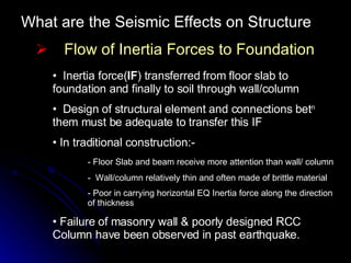 What are the Seismic Effects on Structure Flow of Inertia Forces to Foundation Inertia force( IF ) transferred from floor slab to foundation and finally to soil through wall/column Design of structural element and connections bet n  them must be adequate to transfer this IF In traditional construction:- - Floor Slab and beam receive more attention than wall/ column -  Wall/column relatively thin and often made of brittle material - Poor in carrying horizontal EQ Inertia force along the direction  of thickness Failure of masonry wall & poorly designed RCC Column have been observed in past earthquake. 