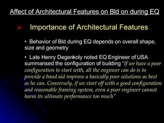 Affect of Architectural Features on Bld on during EQ Importance of Architectural Features Behavior of Bld during EQ depends on overall shape, size and geometry Late Henry Degenkoly noted EQ Engineer of USA summarised the configuration of building “ If we have a poor configuration to start with, all the engineer can do is to provide a band aid improve a basically poor solutions as best as he can. Conversely, if we start off with a good configuration and reasonable framing system, even a poor engineer cannot harm its ultimate performance too much” 