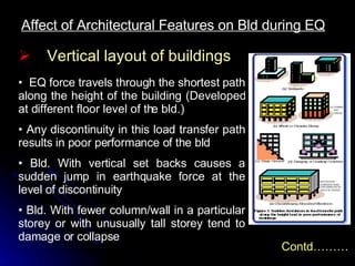 Affect of Architectural Features on Bld during EQ EQ force travels through the shortest path along the height of the building (Developed at different floor level of the bld.) Any discontinuity in this load transfer path results in poor performance of the bld Bld. With vertical set backs causes a sudden jump in earthquake force at the level of discontinuity Bld. With fewer column/wall in a particular storey or with unusually tall storey tend to damage or collapse Vertical layout of buildings Contd……… 