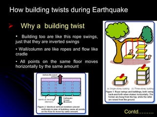 How building twists during Earthquake Why a  building twist Building too are like this rope swings, just that they are inverted swings Wall/column are like ropes and flow like cradle All points on the same floor moves horizontally by the same amount Contd……… 