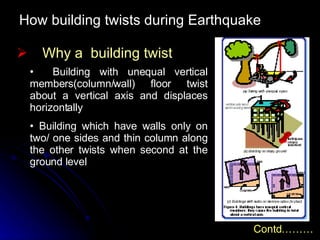 How building twists during Earthquake Why a  building twist Contd……… Building with unequal vertical members(column/wall) floor twist about a vertical axis and displaces horizontally Building which have walls only on two/ one sides and thin column along the other twists when second at the ground level 