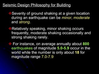 Severity of ground shaking at a given location during an earthquake can be  minor ,   moderate  and  strong .   Relatively speaking, minor shaking occurs frequently, moderate shaking occasionally and strong shaking rarely. For instance, on average annually about  800  earthquakes  of magnitude   5.0-5.9   occur in the world while the number is only about  18  for magnitude range  7.0-7.9 Seismic Design Philosophy for Building 