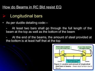 Longitudinal bars How do Beams in RC Bld resist EQ As per ductile detailing code:-- - At least two bars shall go through the full length of the beam at the top as well as the bottom of the beam -  At the end of the beams, the amount of steel provided at the bottom is at least half that at the top  