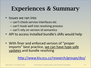 Experiences & Summary
• Issues we ran into
      – can’t check service interfaces etc
      – can’t hook well into resolving process
      – can’t rely on version id semantics
• API to access installed bundle’s JARs would help

• With finer and enforced version of “proper
  imports” best practice, we can have type-safe
  updates and bundle resolving
                 http://www.kiv.zcu.cz/research/groups/dss/
OSGi DevCon 22.6.2009 Zurich   Premek Brada - Bundle Updates with Verified Compatibility   10
 