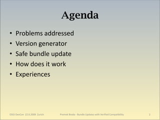 Agenda
•   Problems addressed
•   Version generator
•   Safe bundle update
•   How does it work
•   Experiences




OSGi DevCon 22.6.2009 Zurich   Premek Brada - Bundle Updates with Verified Compatibility   2
 