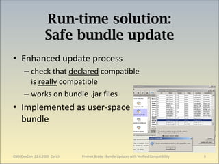 Run-time solution:
                  Safe bundle update
• Enhanced update process
      – check that declared compatible
        is really compatible
      – works on bundle .jar files
• Implemented as user-space
  bundle


OSGi DevCon 22.6.2009 Zurich   Premek Brada - Bundle Updates with Verified Compatibility   8
 