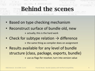 Behind the scenes

• Based on type checking mechanism
• Reconstruct surface of bundle old, new
                          » actually, this is the hard work

• Check for subtype relation → difference
                          » the same thing as compiler does on assignment

• Results available for any level of bundle
  structure (class, package, exports, bundle)
                          » use as flags for resolver, turn into version value


OSGi DevCon 22.6.2009 Zurich        Premek Brada - Bundle Updates with Verified Compatibility   9
 