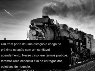 Um trem parte de uma estação e chega na
próxima estação com um confiável
agendamento. Nesse caso, em termos práticos,
teremos uma cadência fixa de entregas dos
objetivos de negócio.
 
