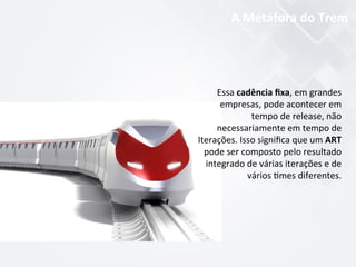 Essa	
  cadência	
  ﬁxa,	
  em	
  grandes	
  
empresas,	
  pode	
  acontecer	
  em	
  
tempo	
  de	
  release,	
  não	
  
necessariamente	
  em	
  tempo	
  de	
  
Iterações.	
  Isso	
  signiﬁca	
  que	
  um	
  ART	
  
pode	
  ser	
  composto	
  pelo	
  resultado	
  
integrado	
  de	
  várias	
  iterações	
  e	
  de	
  
vários	
  $mes	
  diferentes.	
  	
  
A	
  Metáfora	
  do	
  Trem	
  
 