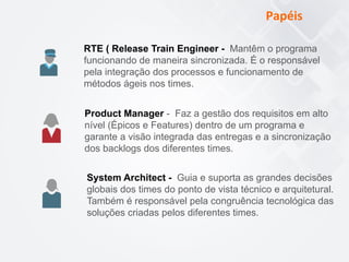 Papéis	
  
RTE ( Release Train Engineer - Mantêm o programa
funcionando de maneira sincronizada. É o responsável
pela integração dos processos e funcionamento de
métodos ágeis nos times.
Product Manager - Faz a gestão dos requisitos em alto
nível (Épicos e Features) dentro de um programa e
garante a visão integrada das entregas e a sincronização
dos backlogs dos diferentes times.
System Architect - Guia e suporta as grandes decisões
globais dos times do ponto de vista técnico e arquitetural.
Também é responsável pela congruência tecnológica das
soluções criadas pelos diferentes times.
 