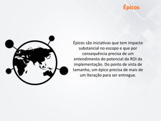 Épicos	
  são	
  inicia$vas	
  que	
  tem	
  impacto	
  
substancial	
  no	
  escopo	
  e	
  que	
  por	
  
consequência	
  precisa	
  de	
  um	
  
entendimento	
  do	
  potencial	
  do	
  ROI	
  da	
  
implementação.	
  Do	
  ponto	
  de	
  vista	
  de	
  
tamanho,	
  um	
  épico	
  precisa	
  de	
  mais	
  de	
  
um	
  Iteração	
  para	
  ser	
  entregue.	
  
Épicos	
  
 