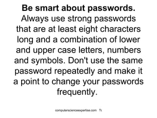 Be smart about passwords.  Always use strong passwords that are at least eight characters long and a combination of lower and upper case letters, numbers and symbols. Don't use the same password repeatedly and make it a point to change your passwords frequently.  