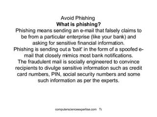 Avoid Phishing  What is phishing? Phishing means sending an e-mail that falsely claims to be from a particular enterprise (like your bank) and asking for sensitive financial information. Phishing is sending out a 'bait' in the form of a spoofed e-mail that closely mimics most bank notifications. The fraudulent mail is socially engineered to convince recipients to divulge sensitive information such as credit card numbers, PIN, social security numbers and some such information as per the experts. 
