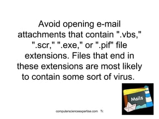 Avoid opening e-mail attachments that contain ".vbs," ".scr," ".exe," or ".pif" file extensions. Files that end in these extensions are most likely to contain some sort of virus.  