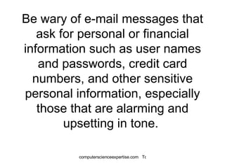 Be wary of e-mail messages that ask for personal or financial information such as user names and passwords, credit card numbers, and other sensitive personal information, especially those that are alarming and upsetting in tone.  