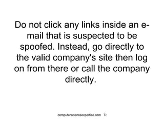 Do not click any links inside an e-mail that is suspected to be spoofed. Instead, go directly to the valid company's site then log on from there or call the company directly.  